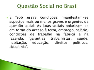  E "sob essas condições, manifestam-se
aspectos mais ou menos graves e urgentes da
questão social. As lutas sociais polarizam-se
em torno do acesso à terra, emprego, salário,
condições de trabalho na fábrica e na
fazenda, garantias trabalhistas, saúde,
habitação, educação, direitos políticos,
cidadania".
Questão Social no Brasil
 
