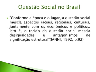  "Conforme a época e o lugar, a questão social
mescla aspectos raciais, regionais, culturais,
juntamente com os econômicos e políticos.
Isto é, o tecido da questão social mescla
desigualdades e antagonismos de
significação estrutural"(IANNI, 1992, p.92).
Questão Social no Brasil
 