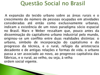A expansão do tecido urbano sobre as áreas rurais e o
crescimento do número de pessoas ocupadas em atividades
consideradas até então como exclusivamente urbanas,
indicam a existência de um novo paradigma sócio espacial
no Brasil. Marx e Weber ressaltam que, pouco antes da
disseminação do capitalismo urbano industrial pelo mundo,
originou-se um conflito entre duas realidades distintas: o
urbano, símbolo de incorporação do capitalismo e do
progresso da técnica, e o rural, refúgio da aristocracia
decadente e de antigas relações e formas de vida. o urbano
passa a ser associado ao novo, ao progresso capitalista das
fábricas, e o rural, ao velho, ou seja, à velha
ordem social vigente.
Questão Social no Brasil
 