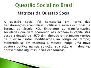 A questão social foi constituída em torno das
transformações econômicas, políticas e sociais ocorridas na
Europa do Século XIX. Entretanto as transformações
societárias que vêm ocorrendo nas economias capitalistas
desde a década de 1970 têm alterado o tratamento teórico
da questão. sofre modificações ao longo do tempo,
mantendo-se em essência a mesma; exige uma nova
postura política na sua solução; sua ação é finalmente,
apresentadas algumas idéias econômicas.
Matrizes da Questão Social
Questão Social no Brasil
 