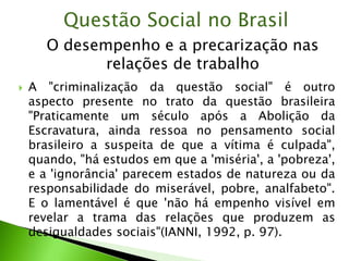  A "criminalização da questão social" é outro
aspecto presente no trato da questão brasileira
"Praticamente um século após a Abolição da
Escravatura, ainda ressoa no pensamento social
brasileiro a suspeita de que a vítima é culpada",
quando, "há estudos em que a 'miséria', a 'pobreza',
e a 'ignorância' parecem estados de natureza ou da
responsabilidade do miserável, pobre, analfabeto".
E o lamentável é que 'não há empenho visível em
revelar a trama das relações que produzem as
desigualdades sociais"(IANNI, 1992, p. 97).
Questão Social no Brasil
O desempenho e a precarização nas
relações de trabalho
 