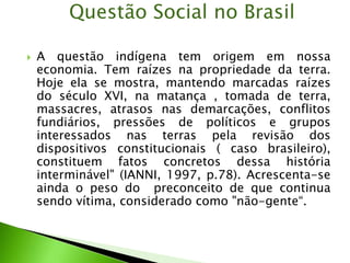  A questão indígena tem origem em nossa
economia. Tem raízes na propriedade da terra.
Hoje ela se mostra, mantendo marcadas raízes
do século XVI, na matança , tomada de terra,
massacres, atrasos nas demarcações, conflitos
fundiários, pressões de políticos e grupos
interessados nas terras pela revisão dos
dispositivos constitucionais ( caso brasileiro),
constituem fatos concretos dessa história
interminável" (IANNI, 1997, p.78). Acrescenta-se
ainda o peso do preconceito de que continua
sendo vítima, considerado como "não-gente“.
Questão Social no Brasil
 