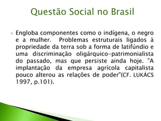  Engloba componentes como o indígena, o negro
e a mulher. Problemas estruturais ligados à
propriedade da terra sob a forma de latifúndio e
uma discriminação oligárquico-patrimonialista
do passado, mas que persiste ainda hoje. "A
implantação da empresa agrícola capitalista
pouco alterou as relações de poder"(CF. LUKÁCS
1997, p.101).
Questão Social no Brasil
 