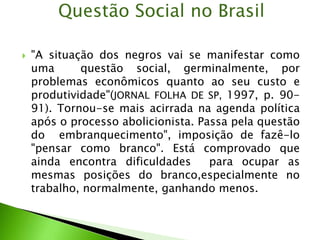  "A situação dos negros vai se manifestar como
uma questão social, germinalmente, por
problemas econômicos quanto ao seu custo e
produtividade"(JORNAL FOLHA DE SP, 1997, p. 90-
91). Tornou-se mais acirrada na agenda política
após o processo abolicionista. Passa pela questão
do embranquecimento", imposição de fazê-lo
"pensar como branco". Está comprovado que
ainda encontra dificuldades para ocupar as
mesmas posições do branco,especialmente no
trabalho, normalmente, ganhando menos.
Questão Social no Brasil
 