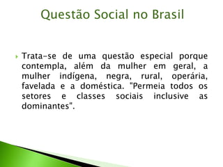  Trata-se de uma questão especial porque
contempla, além da mulher em geral, a
mulher indígena, negra, rural, operária,
favelada e a doméstica. "Permeia todos os
setores e classes sociais inclusive as
dominantes".
Questão Social no Brasil
 