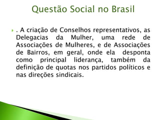  . A criação de Conselhos representativos, as
Delegacias da Mulher, uma rede de
Associações de Mulheres, e de Associações
de Bairros, em geral, onde ela desponta
como principal liderança, também da
definição de quotas nos partidos políticos e
nas direções sindicais.
Questão Social no Brasil
 