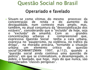  Situam-se como vítimas do mesmo processo: da
concentração de renda e do aumento da
desigualdade, num contexto mais amplo, mas,
também, na atual conjuntura da "desestabilização dos
estáveis", considerando que o "incluído" de hoje, seja
o "excluído" de amanhã. Com as grandes
concentrações urbanas é compreensível que,
expressiva Questão Social tenha a cara urbana,
expressa no "pauperismo, na violência, no tráfico da
droga", na moradia precária, "tornando a situação
urbana um elemento crítico da questão
social"(SCHWARTZMAN 1997, p.112), quando a
"questão social ainda continua uma questão de
polícia", em que se criminalizam, o desempregado, o
pobre, o favelado, que hoje, mais do que nunca, são
considerados "classes perigosas".
Questão Social no Brasil
 