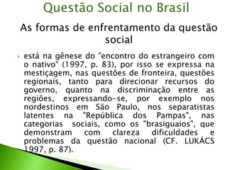  está na gênese do "encontro do estrangeiro com
o nativo“ (1997, p. 83), por isso se expressa na
mestiçagem, nas questões de fronteira, questões
regionais, tanto para direcionar recursos do
governo, quanto na discriminação entre as
regiões, expressando-se, por exemplo nos
nordestinos em São Paulo, nos separatistas
latentes na "República dos Pampas", nas
categorias sociais, como os "brasiguaios", que
demonstram com clareza dificuldades e
problemas da questão nacional (CF. LUKÁCS
1997, p. 87).
Questão Social no Brasil
As formas de enfrentamento da questão
social
 
