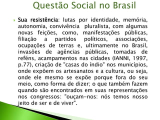  Sua resistência: lutas por identidade, memória,
autonomia, convivência pluralista, com algumas
novas feições, como, manifestações públicas,
filiação a partidos políticos, associações,
ocupações de terras e, ultimamente no Brasil,
invasões de agências públicas, tomadas de
reféns, acampamentos nas cidades (IANNI, 1997,
p.77), criação de "casas do índio" nos municípios,
onde expõem os artesanatos e a cultura, ou seja,
onde ele mesmo se expõe porque fora do seu
meio, como forma de dizer; o que também fazem
quando são encontrados em suas representações
nos congressos: "ouçam-nos: nós temos nosso
jeito de ser e de viver".
Questão Social no Brasil
 