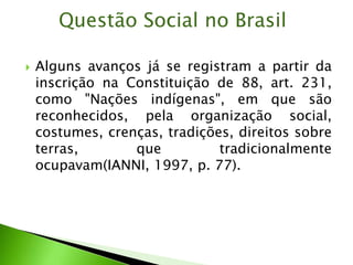  Alguns avanços já se registram a partir da
inscrição na Constituição de 88, art. 231,
como "Nações indígenas", em que são
reconhecidos, pela organização social,
costumes, crenças, tradições, direitos sobre
terras, que tradicionalmente
ocupavam(IANNI, 1997, p. 77).
Questão Social no Brasil
 