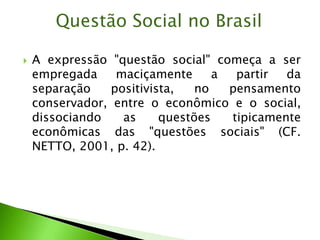  A expressão "questão social" começa a ser
empregada maciçamente a partir da
separação positivista, no pensamento
conservador, entre o econômico e o social,
dissociando as questões tipicamente
econômicas das "questões sociais" (CF.
NETTO, 2001, p. 42).
Questão Social no Brasil
 