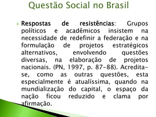  Respostas de resistências: Grupos
políticos e acadêmicos insistem na
necessidade de redefinir a federação e na
formulação de projetos estratégicos
alternativos, envolvendo questões
diversas, na elaboração de projetos
nacionais. (PN, 1997, p. 87-88). Acredita-
se, como as outras questões, esta
especialmente é atualíssima, quando na
mundialização do capital, o espaço da
nação ficou reduzido e clama por
afirmação.
Questão Social no Brasil
 