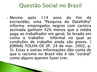  Mesmo após 114 anos do fim da
escravidão, uma "Pesquisa do Datafolha"
informa: empregados negros com carteira
assinada ganham 42% menos que a média
paga ao trabalhador em geral. Se levado em
conta o trabalho informal no qual as
condições de trabalho ainda são piores. (
JORNAL FOLHA DE SP. 24 de mar. 2002, p.
5). Estas e outras informações dão conta de
que o racismo no Brasil não é tão "cordial"
como alguns querem fazer crer.
Questão Social no Brasil
 