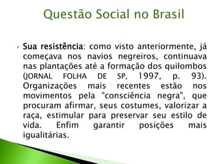  Sua resistência: como visto anteriormente, já
começava nos navios negreiros, continuava
nas plantações até a formação dos quilombos
(JORNAL FOLHA DE SP, 1997, p. 93).
Organizações mais recentes estão nos
movimentos pela "consciência negra", que
procuram afirmar, seus costumes, valorizar a
raça, estimular para preservar seu estilo de
vida. Enfim garantir posições mais
igualitárias.
Questão Social no Brasil
 