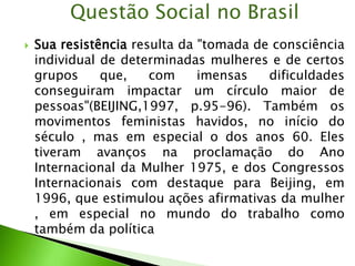  Sua resistência resulta da "tomada de consciência
individual de determinadas mulheres e de certos
grupos que, com imensas dificuldades
conseguiram impactar um círculo maior de
pessoas"(BEIJING,1997, p.95-96). Também os
movimentos feministas havidos, no início do
século , mas em especial o dos anos 60. Eles
tiveram avanços na proclamação do Ano
Internacional da Mulher 1975, e dos Congressos
Internacionais com destaque para Beijing, em
1996, que estimulou ações afirmativas da mulher
, em especial no mundo do trabalho como
também da política
Questão Social no Brasil
 