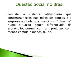  Persiste o sistema latifundiário que
concentra terras nas mãos de poucos e a
empresa agrícola que mantém o "bóia-fria"
numa situação pouco diferenciada da
escravidão, porém, com um prejuízo: com
menos comida e menos saúde.
Questão Social no Brasil
 