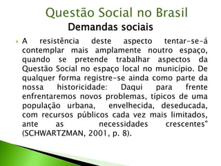 A resistência deste aspecto tentar-se-á
contemplar mais amplamente noutro espaço,
quando se pretende trabalhar aspectos da
Questão Social no espaço local no município. De
qualquer forma registre-se ainda como parte da
nossa historicidade: Daqui para frente
enfrentaremos novos problemas, típicos de uma
população urbana, envelhecida, deseducada,
com recursos públicos cada vez mais limitados,
ante as necessidades crescentes"
(SCHWARTZMAN, 2001, p. 8).
Questão Social no Brasil
Demandas sociais
 