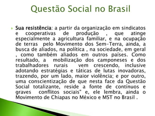 Sua resistência: a partir da organização em sindicatos
e cooperativas de produção , que atinge
especialmente a agricultura familiar, e na ocupação
de terras pelo Movimento dos Sem-Terra, ainda, a
busca de aliados, na política , na sociedade, em geral
, como também aliados em outros países. Como
resultado, a mobilização dos camponeses e dos
trabalhadores rurais vem crescendo, inclusive
adotando estratégias e táticas de lutas inovadoras,
trazendo, por um lado, maior violência; e por outro,
uma conscientização de que nesta face da Questão
Social totalizante, reside a fonte de contínuos e
graves conflitos sociais" e, ele lembra, ainda o
Movimento de Chiapas no México e MST no Brasil .
Questão Social no Brasil
 