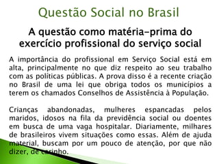 A questão como matéria-prima do
exercício profissional do serviço social
Questão Social no Brasil
A importância do profissional em Serviço Social está em
alta, principalmente no que diz respeito ao seu trabalho
com as políticas públicas. A prova disso é a recente criação
no Brasil de uma lei que obriga todos os municípios a
terem os chamados Conselhos de Assistência à População.
Crianças abandonadas, mulheres espancadas pelos
maridos, idosos na fila da previdência social ou doentes
em busca de uma vaga hospitalar. Diariamente, milhares
de brasileiros vivem situações como essas. Além de ajuda
material, buscam por um pouco de atenção, por que não
dizer, de carinho.
 