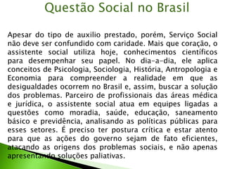 Apesar do tipo de auxilio prestado, porém, Serviço Social
não deve ser confundido com caridade. Mais que coração, o
assistente social utiliza hoje, conhecimentos científicos
para desempenhar seu papel. No dia-a-dia, ele aplica
conceitos de Psicologia, Sociologia, História, Antropologia e
Economia para compreender a realidade em que as
desigualdades ocorrem no Brasil e, assim, buscar a solução
dos problemas. Parceiro de profissionais das áreas médica
e jurídica, o assistente social atua em equipes ligadas a
questões como moradia, saúde, educação, saneamento
básico e previdência, analisando as políticas públicas para
esses setores. É preciso ter postura crítica e estar atento
para que as ações do governo sejam de fato eficientes,
atacando as origens dos problemas sociais, e não apenas
apresentando soluções paliativas.
Questão Social no Brasil
 