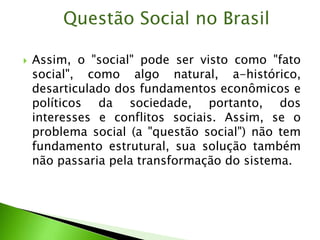  Assim, o "social" pode ser visto como "fato
social", como algo natural, a-histórico,
desarticulado dos fundamentos econômicos e
políticos da sociedade, portanto, dos
interesses e conflitos sociais. Assim, se o
problema social (a "questão social") não tem
fundamento estrutural, sua solução também
não passaria pela transformação do sistema.
Questão Social no Brasil
 