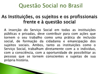 As Instituições, os sujeitos e os profissionais
frente e à questão social
Questão Social no Brasil
A inserção do Serviço Social em todas as instituições
públicas e privadas, deve contribuir para com ações que
tornem o seu trabalho como uma prática de inclusão
social, de formação da cidadania e emancipação dos
sujeitos sociais. Ambos, tanto as instituições como o
Serviço Social, trabalham diretamente com a o individuo,
com a consciência, com a oportunidade de possibilitar as
pessoas que se tornem conscientes e sujeitas de sua
própria história.
 