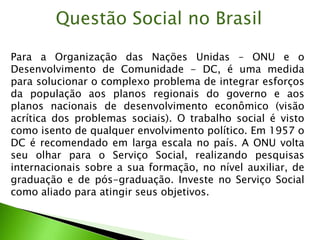 Para a Organização das Nações Unidas – ONU e o
Desenvolvimento de Comunidade - DC, é uma medida
para solucionar o complexo problema de integrar esforços
da população aos planos regionais do governo e aos
planos nacionais de desenvolvimento econômico (visão
acrítica dos problemas sociais). O trabalho social é visto
como isento de qualquer envolvimento político. Em 1957 o
DC é recomendado em larga escala no país. A ONU volta
seu olhar para o Serviço Social, realizando pesquisas
internacionais sobre a sua formação, no nível auxiliar, de
graduação e de pós-graduação. Investe no Serviço Social
como aliado para atingir seus objetivos.
Questão Social no Brasil
 