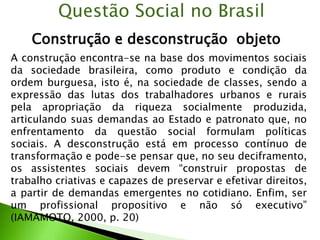 Construção e desconstrução objeto
Questão Social no Brasil
A construção encontra-se na base dos movimentos sociais
da sociedade brasileira, como produto e condição da
ordem burguesa, isto é, na sociedade de classes, sendo a
expressão das lutas dos trabalhadores urbanos e rurais
pela apropriação da riqueza socialmente produzida,
articulando suas demandas ao Estado e patronato que, no
enfrentamento da questão social formulam políticas
sociais. A desconstrução está em processo contínuo de
transformação e pode-se pensar que, no seu deciframento,
os assistentes sociais devem “construir propostas de
trabalho criativas e capazes de preservar e efetivar direitos,
a partir de demandas emergentes no cotidiano. Enfim, ser
um profissional propositivo e não só executivo”
(IAMAMOTO, 2000, p. 20)
 