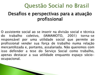 Desafios e perspectivas para a atuação
profissional
Questão Social no Brasil
O assistente social ao se inserir na divisão social e técnica
do trabalho coletivo, (IAMAMOTO, 2001) torna-se
responsável por uma utilidade social que permite ao
profissional vender sua força de trabalho numa relação
mercantilizada e, portanto, assalariada. Não queremos com
isso defender a tese do Serviço Social como trabalho,
apenas destacar a sua utilidade enquanto espaço sócio-
ocupacional.
 