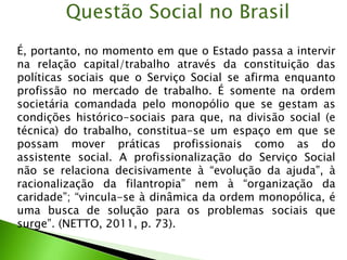 É, portanto, no momento em que o Estado passa a intervir
na relação capital/trabalho através da constituição das
políticas sociais que o Serviço Social se afirma enquanto
profissão no mercado de trabalho. É somente na ordem
societária comandada pelo monopólio que se gestam as
condições histórico-sociais para que, na divisão social (e
técnica) do trabalho, constitua-se um espaço em que se
possam mover práticas profissionais como as do
assistente social. A profissionalização do Serviço Social
não se relaciona decisivamente à “evolução da ajuda”, à
racionalização da filantropia” nem à “organização da
caridade”; “vincula-se à dinâmica da ordem monopólica, é
uma busca de solução para os problemas sociais que
surge”. (NETTO, 2011, p. 73).
Questão Social no Brasil
 
