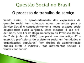 O processo de trabalho do serviço
Questão Social no Brasil
Sendo assim, o aprofundamento das expressões da
questão social tem colocado novas demandas para o
Serviço Social e consequêntemente novos espaços sócio
ocupacionais estão surgindo. Estes espaços já são pré-
definidos pela Lei de Regulamentação da Profissão (8.662
de 7 de junho de 1993) que prevê em seu artigo 4º o
exercício profissional do assistente social em “entidades e
organizações populares”, “em órgãos de administração
pública direta e indireta”, “aos movimentos sociais” e
“outras entidades”.
 