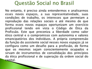 Questão Social no Brasil
No entanto, é preciso ainda entendermos e analisarmos
esses novos espaços, a sua representatividade, suas
condições de trabalho, os interesses que permeiam a
reprodução das relações sociais e até mesmo de que
forma esses novos espaços oportunizam um exercício
profissional tendo em vista o Código de Ética da
Profissão. Este que preconiza a liberdade como valor
ético central e o compromisso com autonomia e valores
emancipatórios dos indivíduos. A própria compreensão
da função do assistente social nesses novos espaços já se
configura como um desafio para a profissão, de forma
que os mesmos sejam conscientemente ocupados e
sirvam de instrumentos de consolidação dos princípios
da ética profissional e de superação da ordem social do
capital.
 