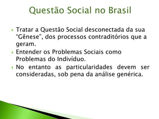  Tratar a Questão Social desconectada da sua
“Gênese”, dos processos contraditórios que a
geram.
 Entender os Problemas Sociais como
Problemas do Indivíduo.
 No entanto as particularidades devem ser
consideradas, sob pena da análise genérica.
Questão Social no Brasil
 