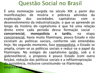 É uma nominação surgida no século XIX a partir das
manifestações de miséria e pobreza advindas da
exploração das sociedades capitalistas com o
desenvolvimento da industrialização. o que se apreende ao
longo da história do capitalismo é que há uma relação
direta entre cada período dessa formação social -
concorrencial, monopolista e tardio. na etapa
concorrencial, havia muita filantropia, pouco Estado e não
existiam as políticas sociais, conforme são entendidas
hoje. No segundo momento, fase monopolista, o Estado se
amplia, criam-se as políticas sociais e reduz-se o papel da
filantropia. No estágio do capitalismo tardio, sob a é
gideneoliberal, a proposta é pouco Estado (com outra
feição), redução das políticas sociais e a refilantropização
da assistência, inclusive constituindo-se filantropia.
empresarial.
Questão Social no Brasil
 