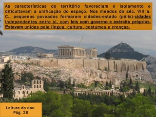 As características do território favoreciam o isolamento e dificultavam a unificação do espaço. Nos meados do séc. VIII a. C., pequenos povoados formaram cidades-estado (pólis)- cidades  independentes entre si, com  leis com governo e exército próprios. Estavam  unidas pela língua, cultura, costumes e crenças. Leitura do doc. Pág. 26 
