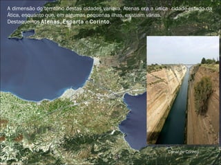 A dimensão do território destas cidades variava. Atenas era a única  cidade-estado da Ática, enquanto que, em algumas pequenas ilhas, existiam várias.  Destaquemos  Atenas ,  Esparta  e  Corinto . Canal de Corinto 
