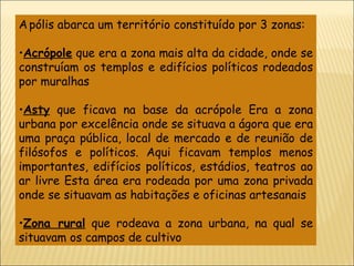 A   pólis abarca um território constituído por 3 zonas: Acrópole  que era a zona mais alta da cidade, onde se construíam os templos e edifícios políticos rodeados por muralhas Asty  que ficava na base da acrópole Era a zona urbana por excelência onde se situava a ágora que era uma praça pública, local de mercado e de reunião de filósofos e políticos. Aqui ficavam templos menos importantes, edifícios políticos, estádios, teatros ao ar livre Esta área era rodeada por uma zona privada onde se situavam as habitações e oficinas artesanais Zona rural  que rodeava a zona urbana, na qual se situavam os campos de cultivo 