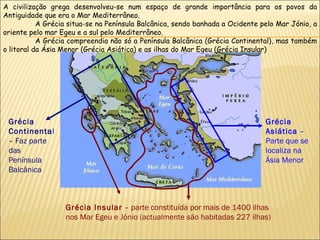 Grécia Continenta l – Faz parte das Península Balcânica  Grécia Insular  – parte constituída por mais de 1400 ilhas nos Mar Egeu e Jónio (actualmente são habitadas 227 ilhas) Grécia Asiática  – Parte que se localiza na Ásia Menor  A civilização grega desenvolveu-se num espaço de grande importância para os povos da Antiguidade que era o Mar Mediterrâneo. A Grécia situa-se na Península Balcânica, sendo banhada a Ocidente pelo Mar Jónio, a oriente pelo mar Egeu e a sul pelo Mediterrâneo. A Grécia compreendia não só a Península Balcânica (Grécia Continental), mas também o litoral da Ásia Menor (Grécia Asiática) e as ilhas do Mar Egeu (Grécia Insular) 