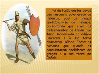 Foi da fusão destes povos que nasceu o povo grego ou helénico, pois os gregos apelidavam-se de helenos, acreditando que eram os descendentes de Hélen que tinha sobrevivido ao dilúvio universal e à sua terra chamavam Hélade. Foram os romanos que quando os conquistaram apelidaram de gregos e à sua terra de Grécia. 