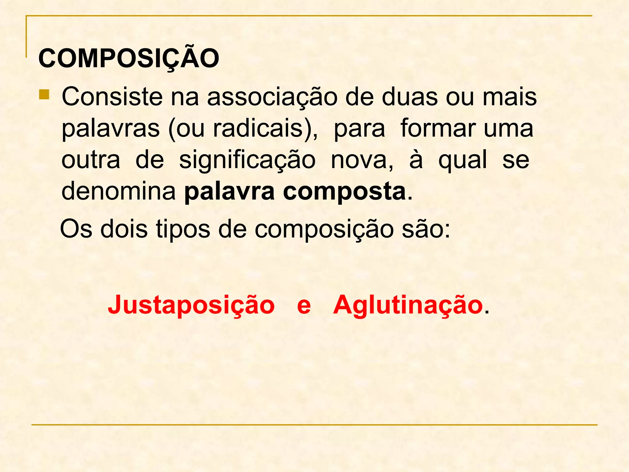 COMPOSIÇÃO Consiste na associação de duas ou mais palavras (ou radicais),  para  formar uma outra  de  significação  nova,  à  qual  se denomina  palavra composta .  Os dois tipos de composição são:   Justaposição  e  Aglutinação . 