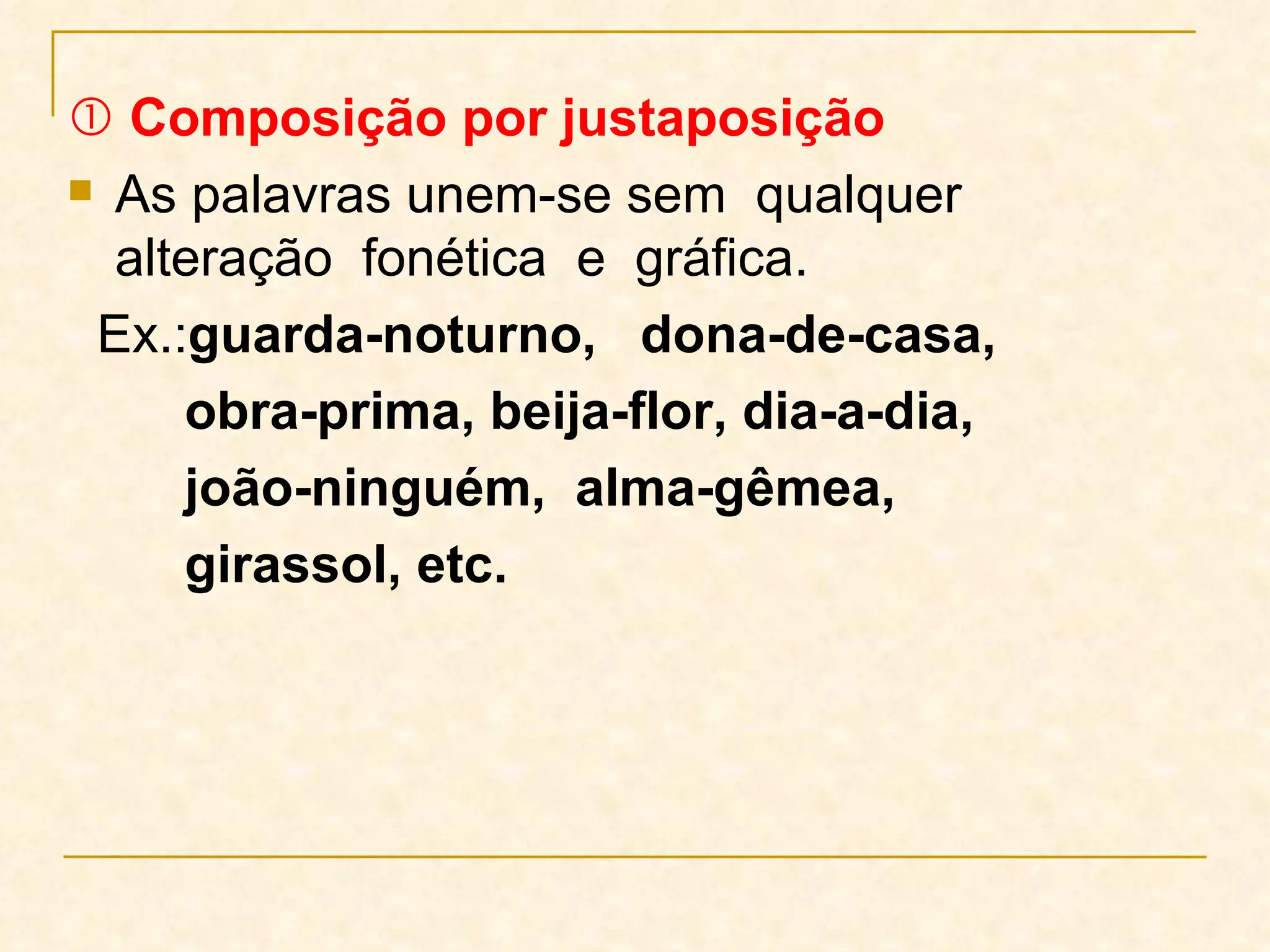    Composição por justaposição As palavras unem-se sem  qualquer  alteração  fonética  e  gráfica.  Ex.: guarda-noturno,  dona-de-casa,  obra-prima,   beija-flor, dia-a-dia,  joão-ninguém,  alma-gêmea, girassol, etc. 