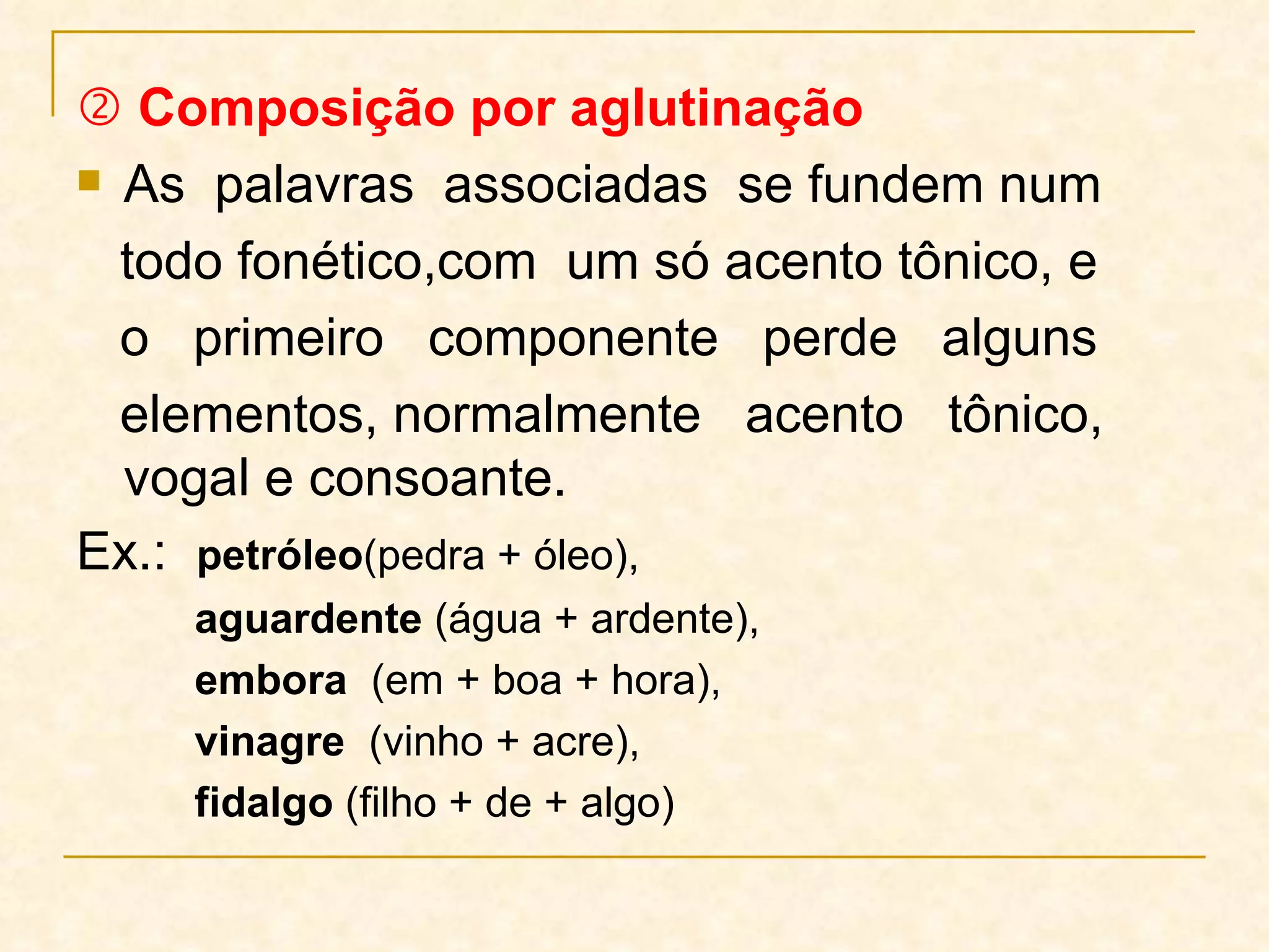    Composição por aglutinação As  palavras  associadas  se fundem num todo fonético,com  um só acento tônico, e  o  primeiro  componente  perde  alguns elementos, normalmente  acento  tônico,  vogal e consoante.  Ex.:  petróleo (pedra + óleo),  aguardente  (água + ardente), embora   (em + boa + hora),  vinagre  (vinho + acre), fidalgo  (filho + de + algo) 