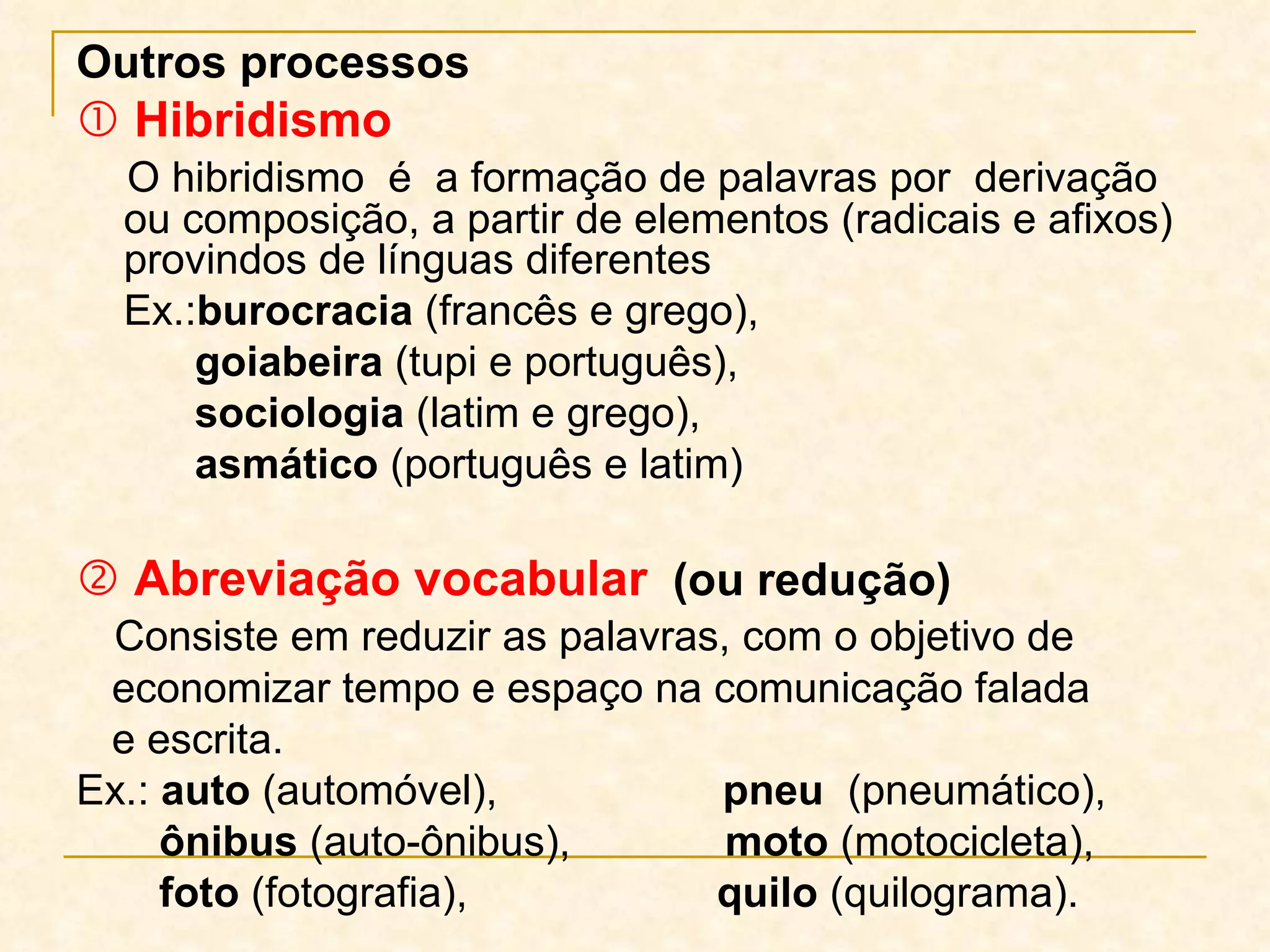 Outros processos    Hibridismo O hibridismo  é  a formação de palavras por  derivação ou composição, a partir de elementos (radicais e afixos) provindos de línguas diferentes Ex.: burocracia  (francês e grego),  goiabeira  (tupi e português),  sociologia  (latim e grego),  asmático  (português e latim)    Abreviação vocabular   (ou redução) Consiste em reduzir as palavras, com o objetivo de economizar tempo e espaço na comunicação falada  e escrita.  Ex.:  auto  (automóvel),  pneu   (pneumático),  ônibus  (auto-ônibus),  moto  (motocicleta), foto  (fotografia),  quilo  (quilograma). 
