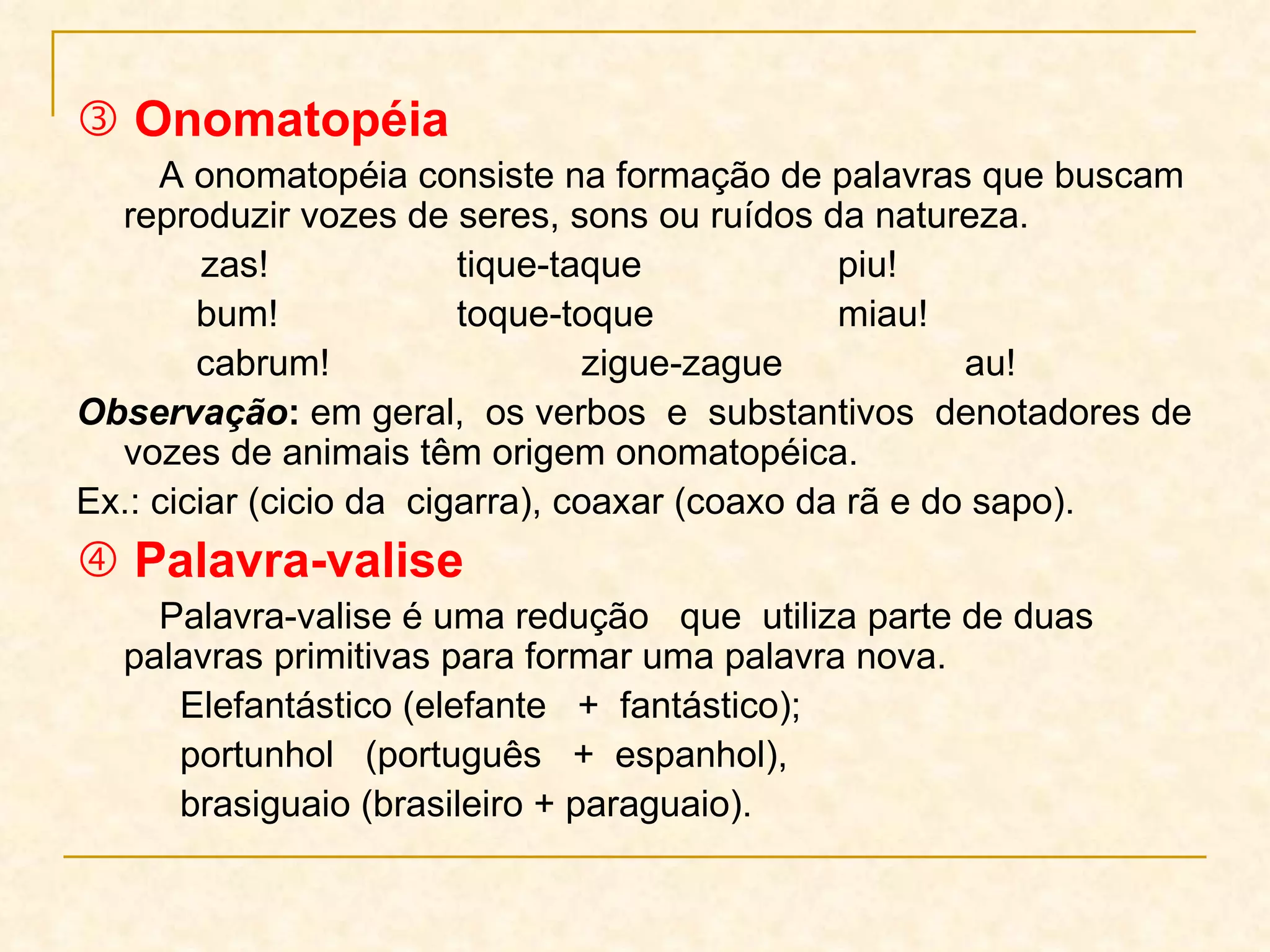    Onomatopéia A onomatopéia consiste na formação de palavras que buscam reproduzir vozes de seres, sons ou ruídos da natureza. zas! tique-taque piu!   bum! toque-toque miau!   cabrum!   zigue-zague au! Observação :  em geral,  os verbos  e  substantivos  denotadores de vozes de animais têm origem onomatopéica.  Ex.: ciciar (cicio da  cigarra), coaxar (coaxo da rã e do sapo).    Palavra-valise Palavra-valise é uma redução  que  utiliza parte de duas palavras primitivas para formar uma palavra nova.  Elefantástico (elefante  +  fantástico);  portunhol  (português  +  espanhol), brasiguaio (brasileiro + paraguaio). 