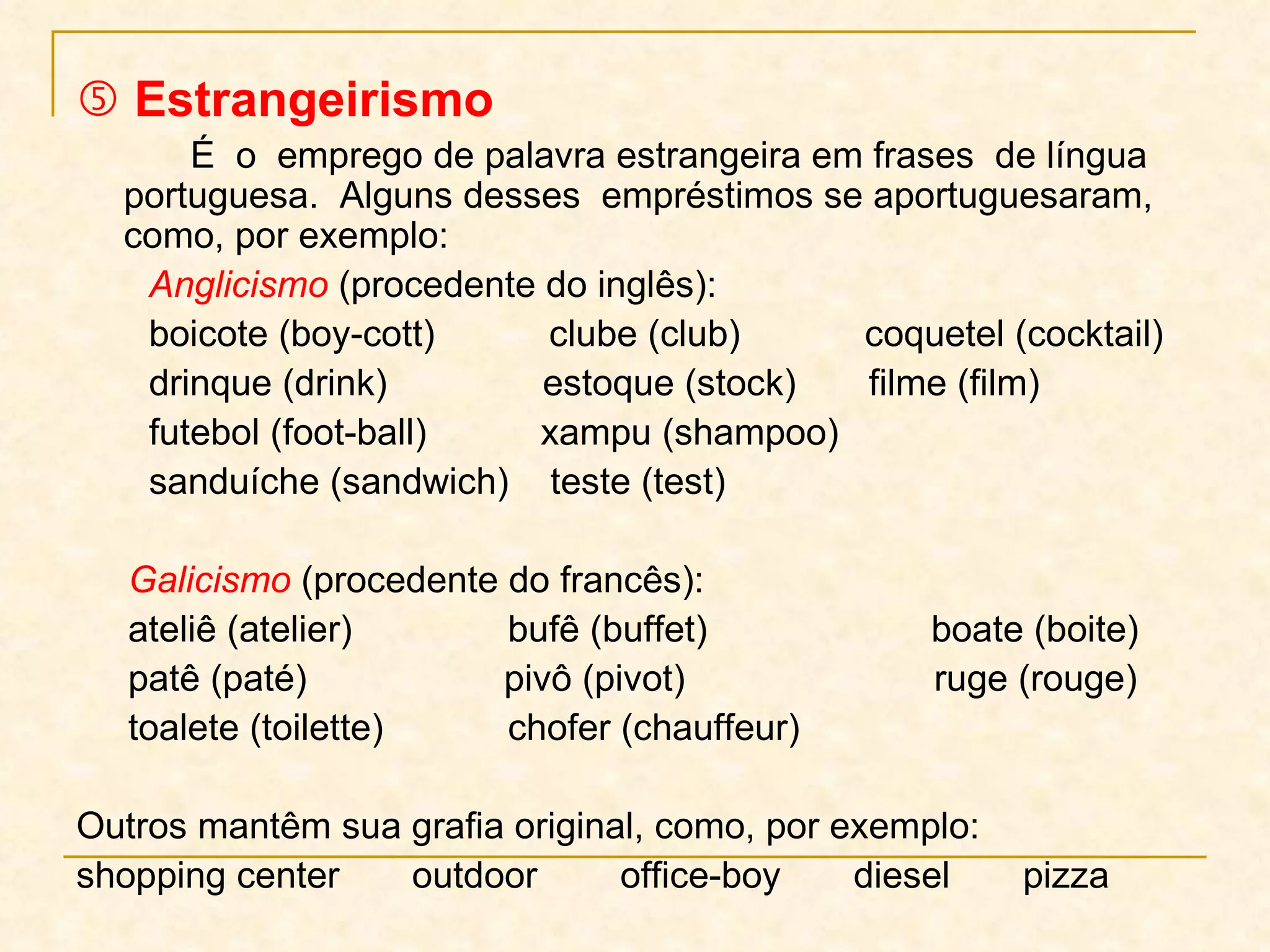    Estrangeirismo É  o  emprego de palavra estrangeira em frases  de língua  portuguesa.  Alguns desses  empréstimos se aportuguesaram, como, por exemplo: Anglicismo   (procedente do inglês): boicote (boy-cott)  clube (club)  coquetel (cocktail) drinque (drink)  estoque (stock)  filme (film)  futebol (foot-ball)  xampu (shampoo)  sanduíche (sandwich)  teste (test) Galicismo   (procedente do francês): ateliê (atelier)  bufê (buffet)    boate (boite) patê (paté)  pivô (pivot)  ruge (rouge)  toalete (toilette)  chofer (chauffeur)  Outros mantêm sua grafia original, como, por exemplo:  shopping center  outdoor  office-boy  diesel  pizza 