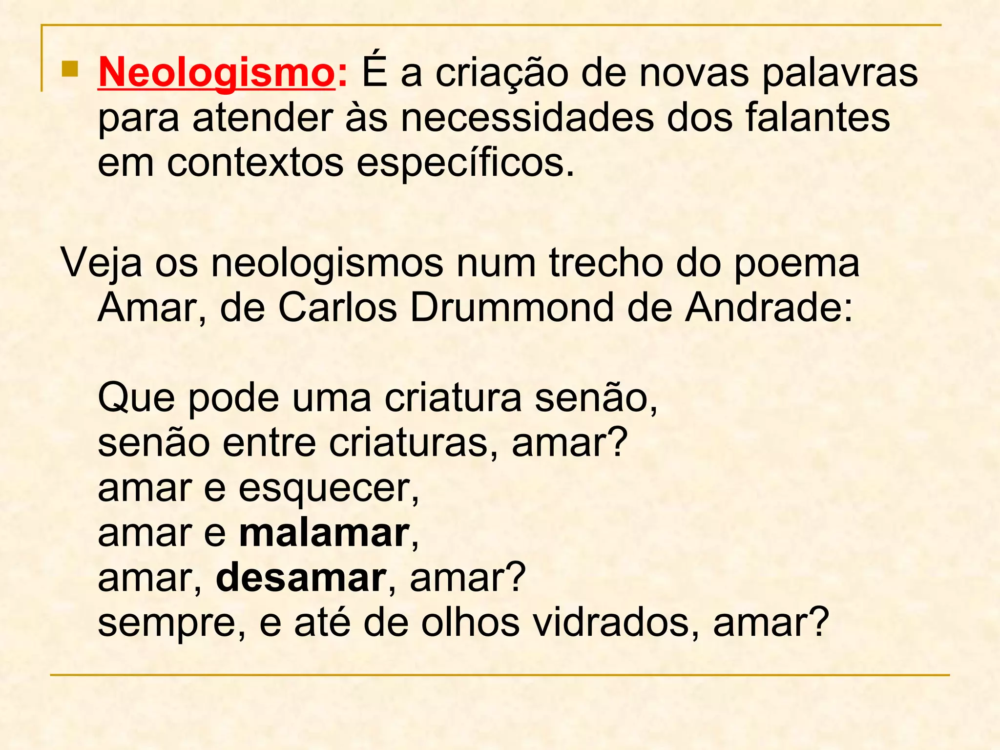 Neologismo :  É a criação de novas palavras para atender às necessidades dos falantes em contextos específicos.  Veja os neologismos num trecho do poema Amar, de Carlos Drummond de Andrade:  Que pode uma criatura senão,  senão entre criaturas, amar?  amar e esquecer,  amar e  malamar ,  amar,  desamar , amar?  sempre, e até de olhos vidrados, amar?  