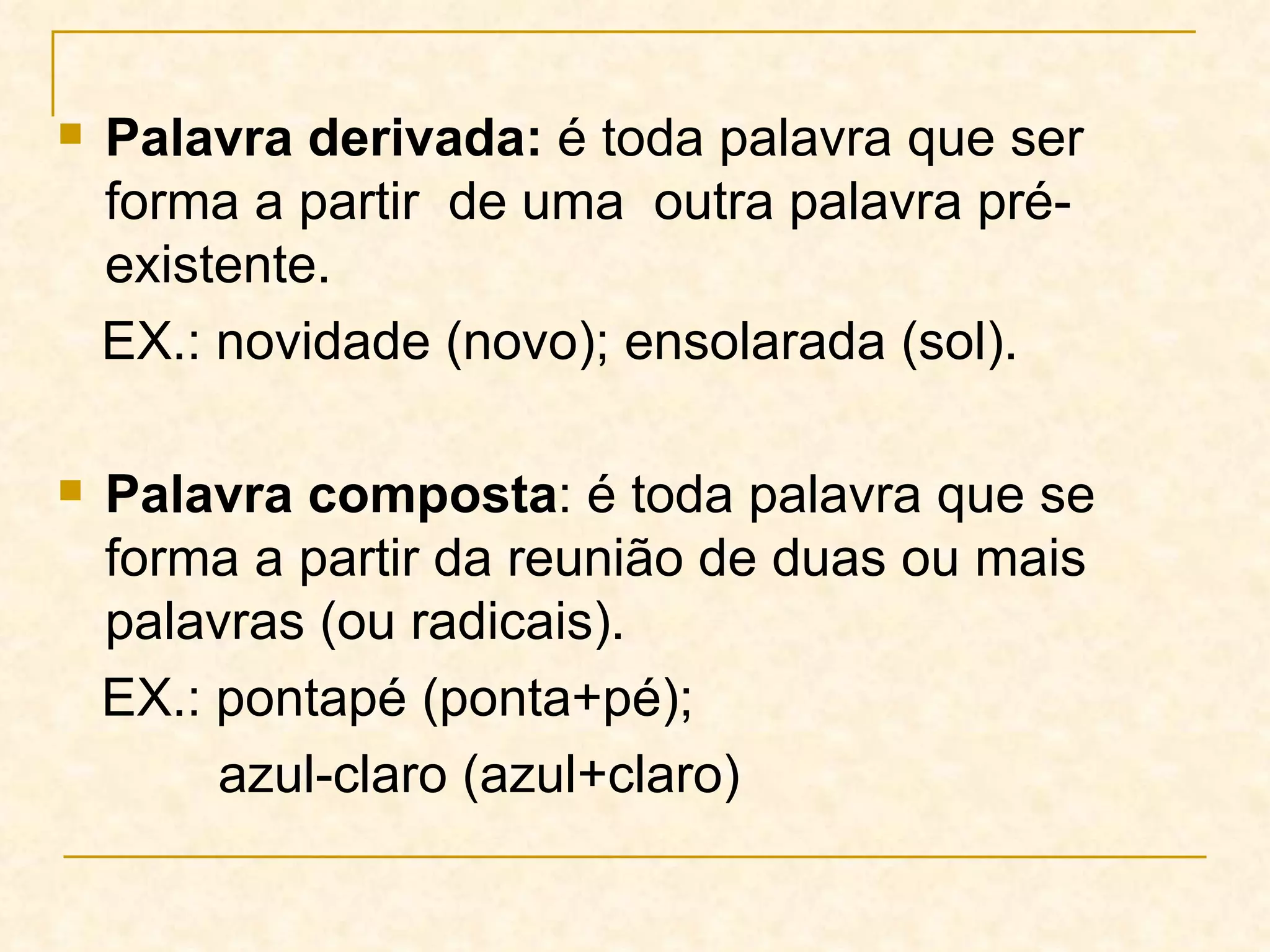 Palavra derivada:  é toda palavra que ser forma a partir  de uma  outra palavra pré-existente. EX.: novidade (novo); ensolarada (sol). Palavra composta : é toda palavra que se forma a partir da reunião de duas ou mais palavras (ou radicais). EX.: pontapé (ponta+pé);  azul-claro (azul+claro) 