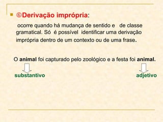  Derivação imprópria :  ocorre quando há mudança de sentido e  de classe gramatical. Só  é possível  identificar uma derivação  imprópria dentro de um contexto ou de uma frase .  O  animal  foi capturado pelo zoológico e a festa foi  animal. substantivo  adjetivo 