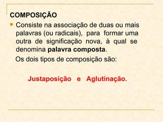COMPOSIÇÃO Consiste na associação de duas ou mais palavras (ou radicais),  para  formar uma outra  de  significação  nova,  à  qual  se denomina  palavra composta .  Os dois tipos de composição são:   Justaposição  e  Aglutinação . 