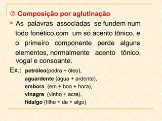    Composição por aglutinação As  palavras  associadas  se fundem num todo fonético,com  um só acento tônico, e  o  primeiro  componente  perde  alguns elementos, normalmente  acento  tônico,  vogal e consoante.  Ex.:  petróleo (pedra + óleo),  aguardente  (água + ardente), embora   (em + boa + hora),  vinagre  (vinho + acre), fidalgo  (filho + de + algo) 